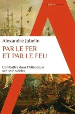 Par le fer et par le feu. Combattre dans l’Atlantique, XVIe - XVIIe siècles, Alexandre Jubelin
