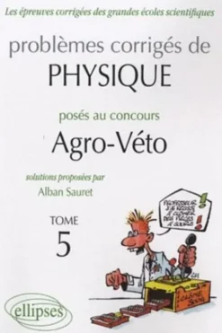 Problèmes corrigés de physique posés au concours Agro-Véto 2005-2010. Tome 5, Alban Sauret